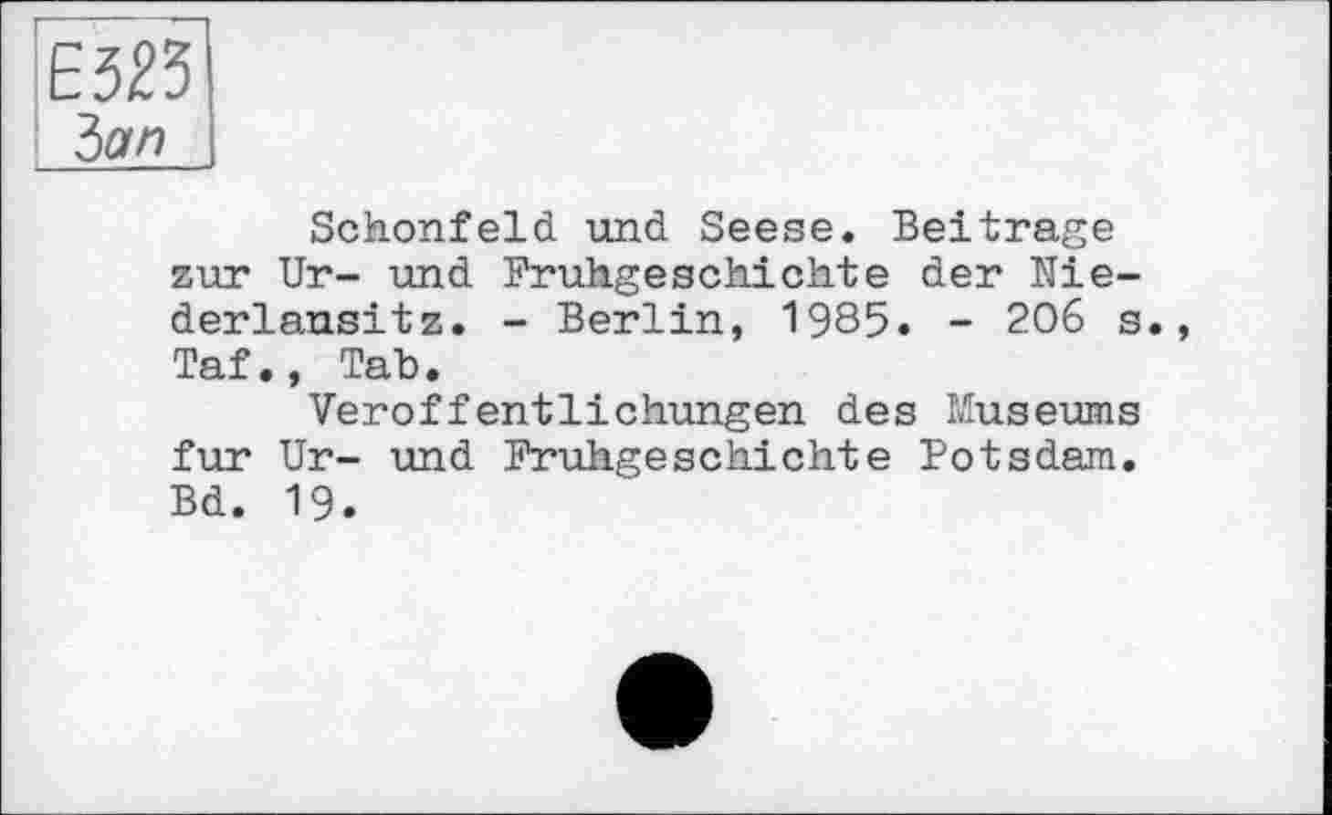 ﻿Е323
Ъап
Schonfeld und Seese. Beitrage zur Ur- und Frühgeschichte der Niederlausitz. - Berlin, 1985. - 206 s., Taf., Tab.
Veröffentlichungen des Museums fur Ur- und Frühgeschichte Potsdam. Bd. 19.